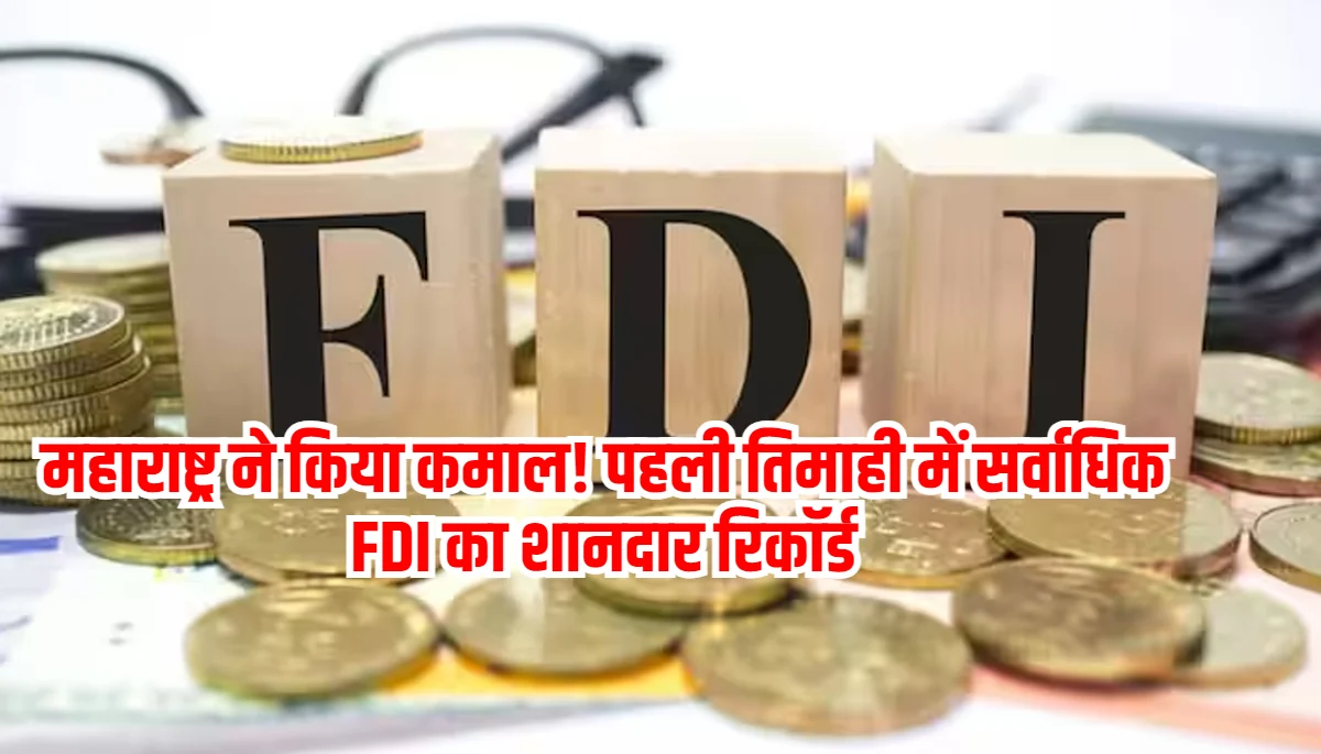 महाराष्ट्र ने किया कमाल! पहली तिमाही में सर्वाधिक FDI का शानदार रिकॉर्ड, जानिए कितनी राशि आई राज्य में